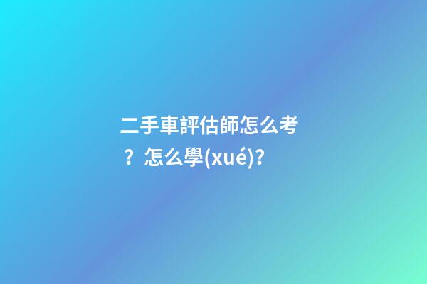 二手車評估師怎么考？怎么學(xué)？